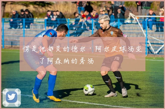 愣是把都灵的德尔·阿尔皮球场变成了阿森纳的秀场