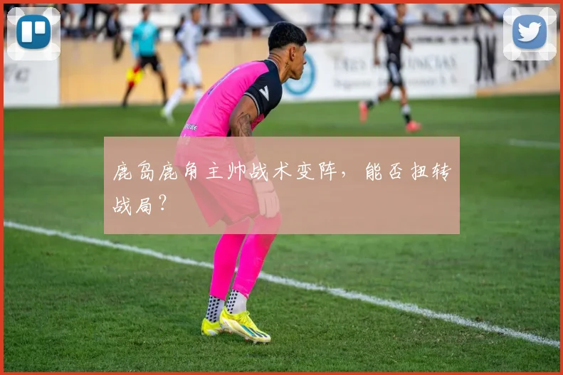 鹿岛鹿角主帅战术变阵，能否扭转战局？