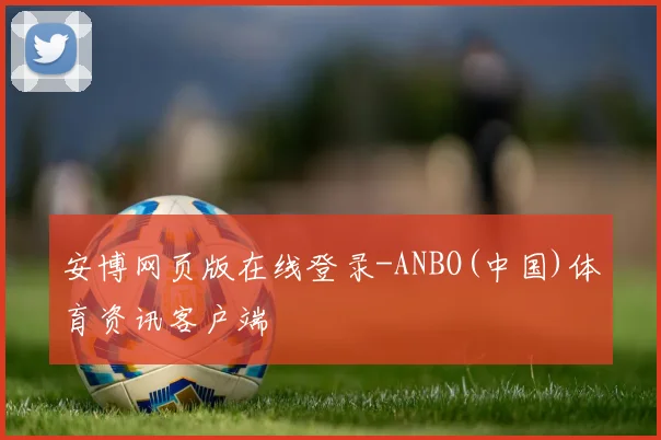 安博网页版在线登录-ANBO(中国)体育资讯客户端