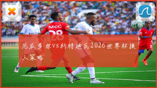厄瓜多尔vs科特迪瓦2026世界杯换人策略
