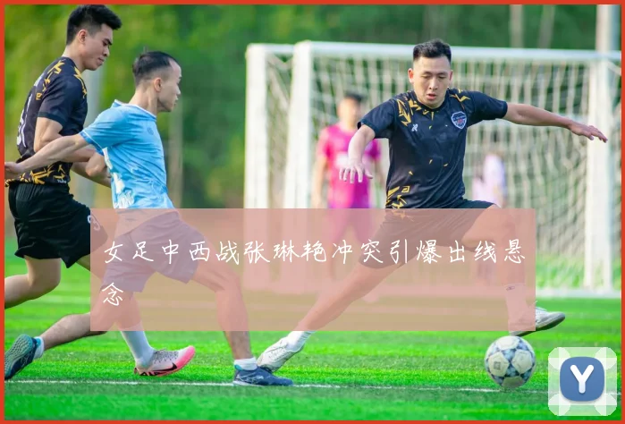 女足中西战张琳艳冲突引爆出线悬念