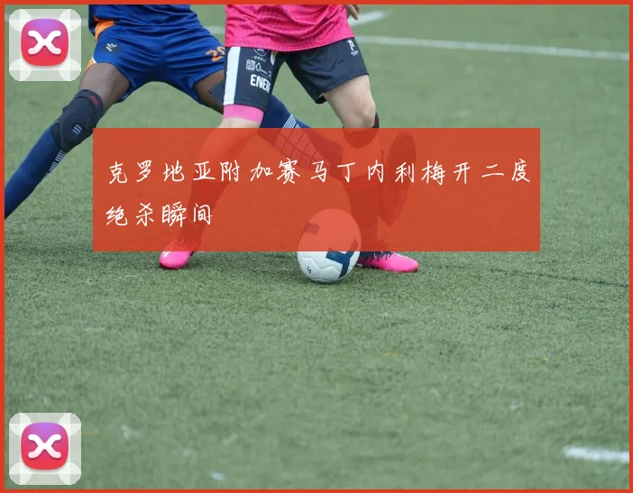 克罗地亚附加赛马丁内利梅开二度绝杀瞬间