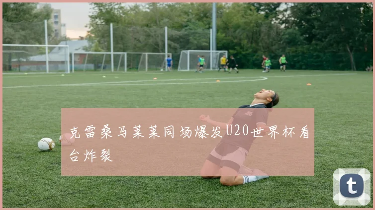 克雷桑马莱莱同场爆发U20世界杯看台炸裂