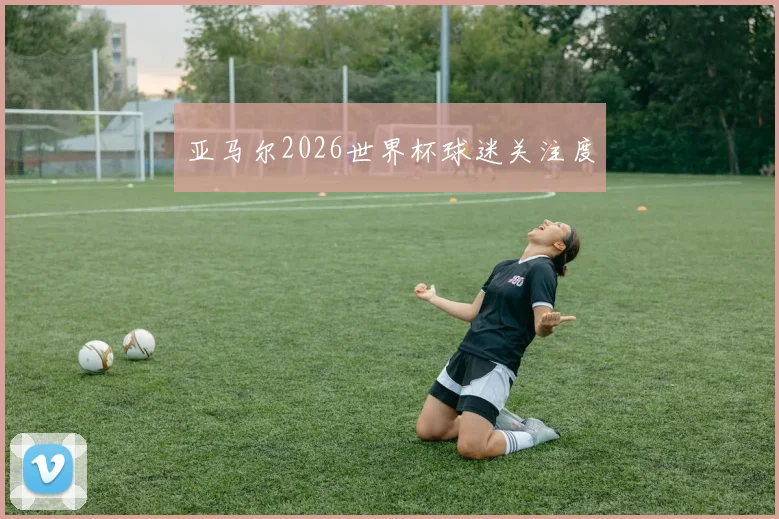 亚马尔2026世界杯球迷关注度