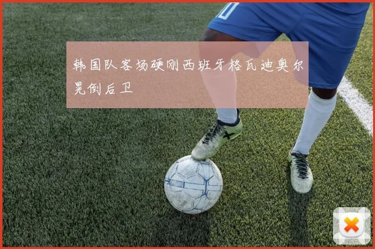 韩国队客场硬刚西班牙格瓦迪奥尔晃倒后卫