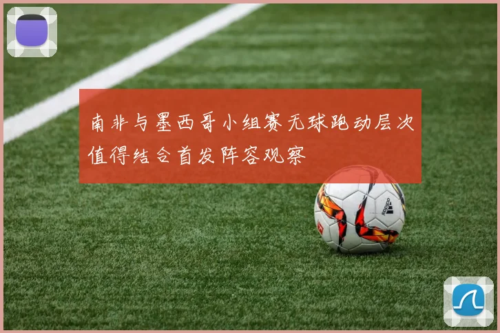 南非与墨西哥小组赛无球跑动层次值得结合首发阵容观察