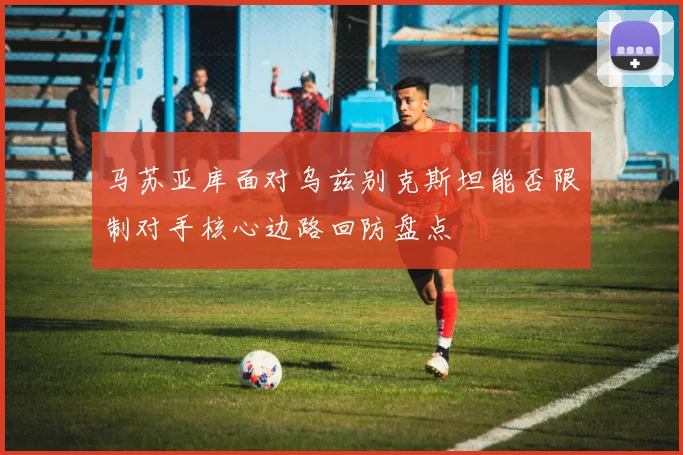 马苏亚库面对乌兹别克斯坦能否限制对手核心边路回防盘点