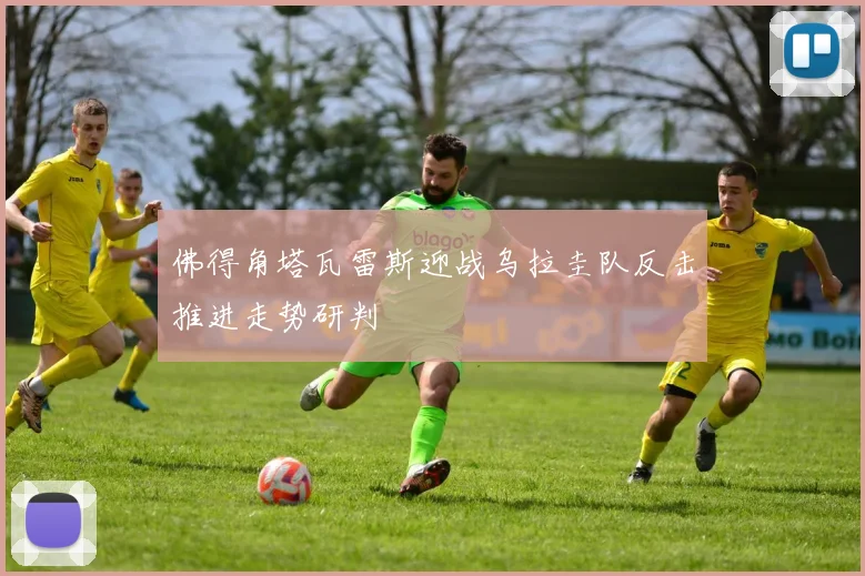 佛得角塔瓦雷斯迎战乌拉圭队反击推进走势研判