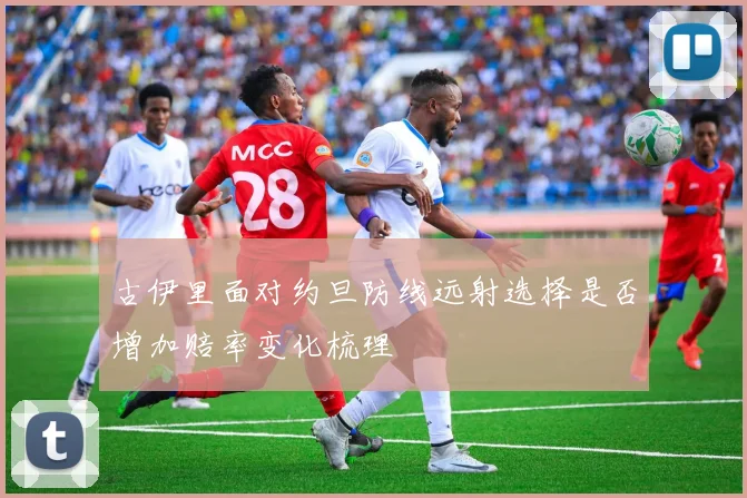 古伊里面对约旦防线远射选择是否增加赔率变化梳理