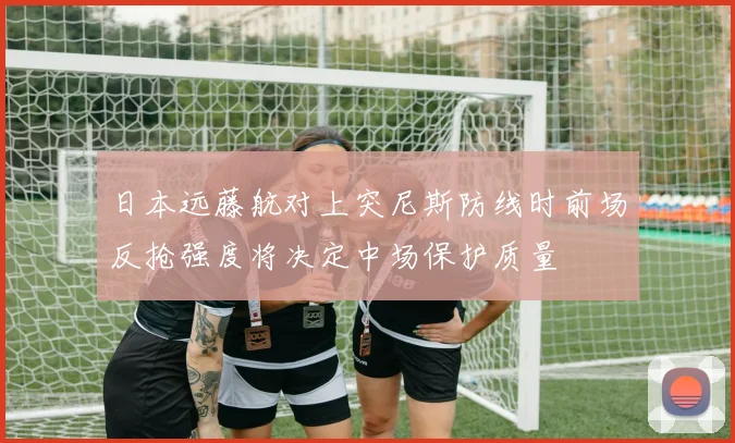 日本远藤航对上突尼斯防线时前场反抢强度将决定中场保护质量