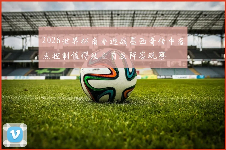 2026世界杯南非迎战墨西哥传中落点控制值得结合首发阵容观察