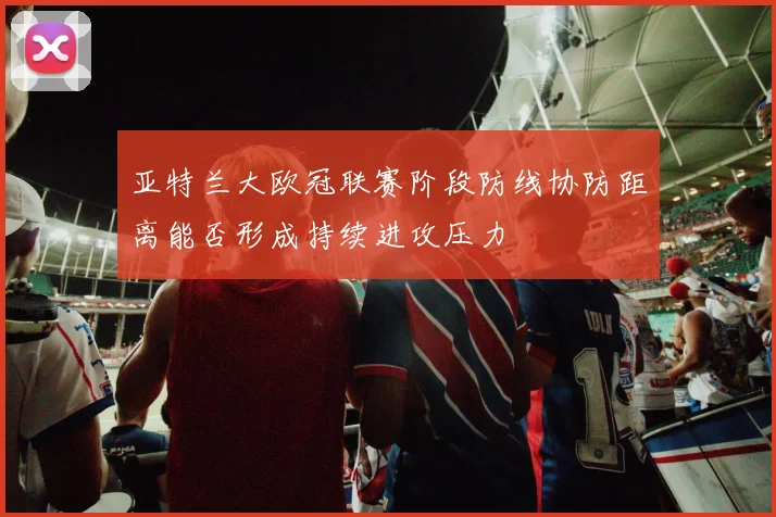 亚特兰大欧冠联赛阶段防线协防距离能否形成持续进攻压力