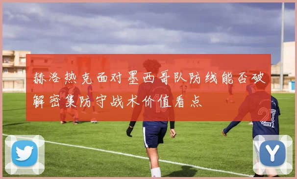 赫洛热克面对墨西哥队防线能否破解密集防守战术价值看点