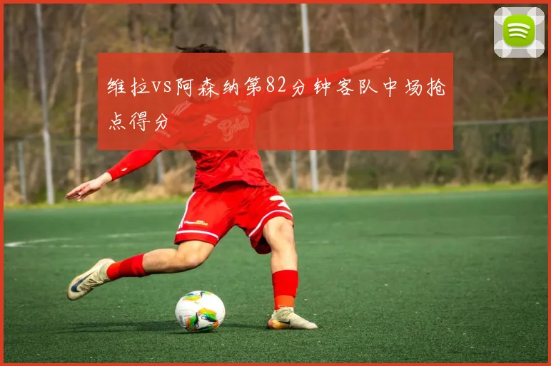 维拉vs阿森纳第82分钟客队中场抢点得分