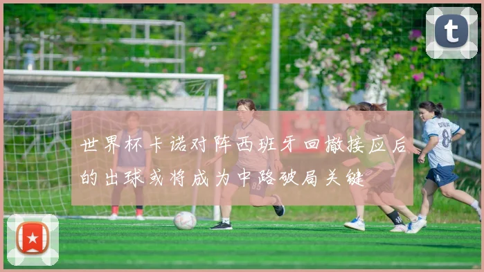 世界杯卡诺对阵西班牙回撤接应后的出球或将成为中路破局关键