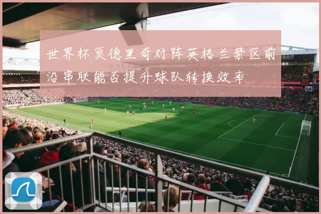 世界杯莫德里奇对阵英格兰禁区前沿串联能否提升球队转换效率