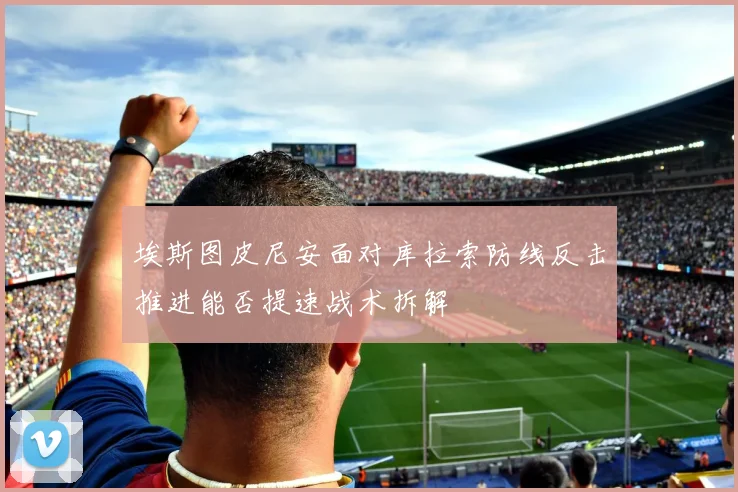 埃斯图皮尼安面对库拉索防线反击推进能否提速战术拆解