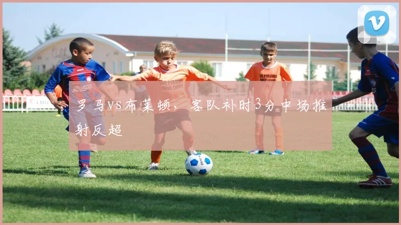 罗马vs布莱顿,客队补时3分中场推射反超